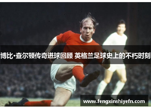 博比·查尔顿传奇进球回顾 英格兰足球史上的不朽时刻