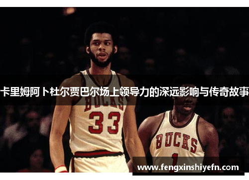 卡里姆阿卜杜尔贾巴尔场上领导力的深远影响与传奇故事