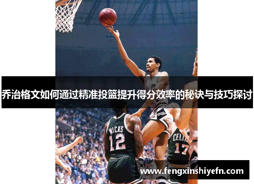 乔治格文如何通过精准投篮提升得分效率的秘诀与技巧探讨