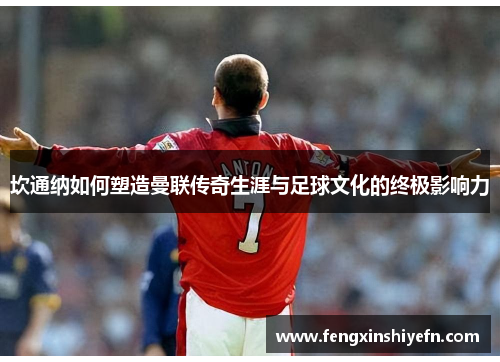 坎通纳如何塑造曼联传奇生涯与足球文化的终极影响力