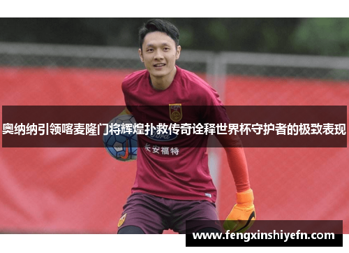 奥纳纳引领喀麦隆门将辉煌扑救传奇诠释世界杯守护者的极致表现