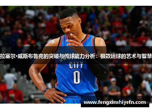 拉塞尔·威斯布鲁克的突破与传球能力分析：极致运球的艺术与智慧