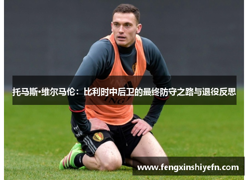 托马斯·维尔马伦：比利时中后卫的最终防守之路与退役反思