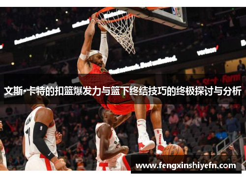 文斯·卡特的扣篮爆发力与篮下终结技巧的终极探讨与分析