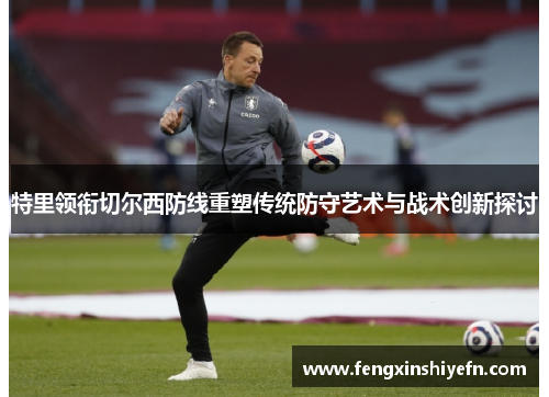 特里领衔切尔西防线重塑传统防守艺术与战术创新探讨