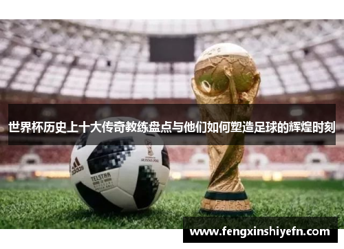 世界杯历史上十大传奇教练盘点与他们如何塑造足球的辉煌时刻
