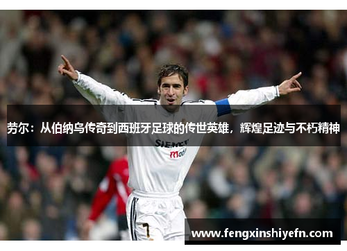 劳尔：从伯纳乌传奇到西班牙足球的传世英雄，辉煌足迹与不朽精神