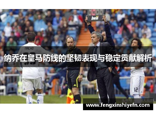 纳乔在皇马防线的坚韧表现与稳定贡献解析