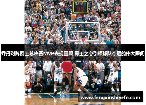 乔丹对阵爵士总决赛MVP表现回顾 勇士之心引领球队夺冠的伟大瞬间