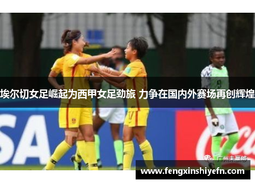 埃尔切女足崛起为西甲女足劲旅 力争在国内外赛场再创辉煌