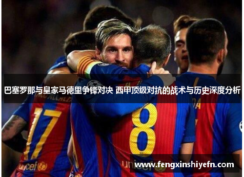 巴塞罗那与皇家马德里争锋对决 西甲顶级对抗的战术与历史深度分析
