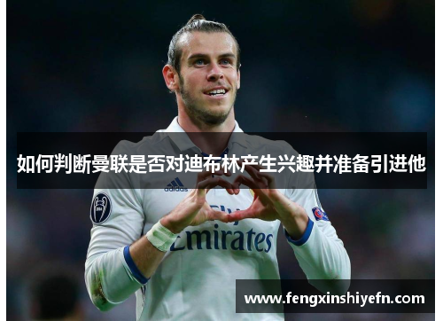 如何判断曼联是否对迪布林产生兴趣并准备引进他