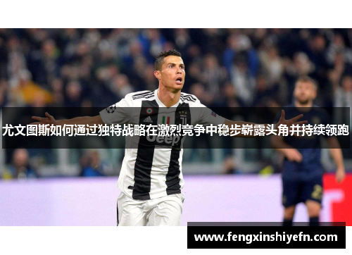 尤文图斯如何通过独特战略在激烈竞争中稳步崭露头角并持续领跑