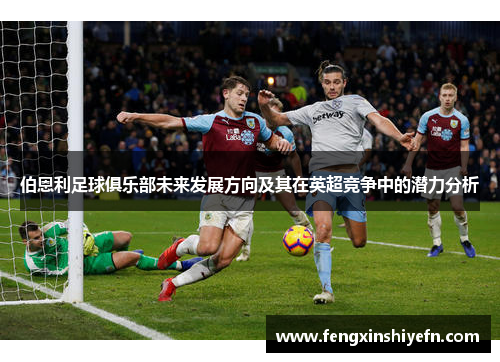 伯恩利足球俱乐部未来发展方向及其在英超竞争中的潜力分析