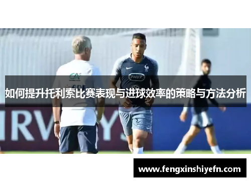 如何提升托利索比赛表现与进球效率的策略与方法分析