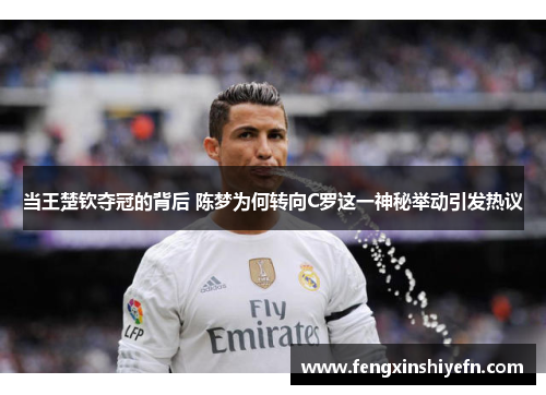 当王楚钦夺冠的背后 陈梦为何转向C罗这一神秘举动引发热议