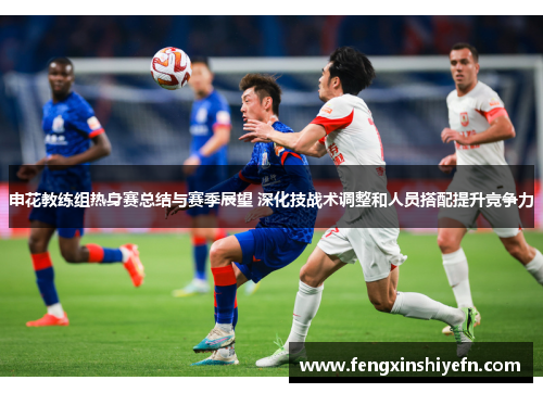 申花教练组热身赛总结与赛季展望 深化技战术调整和人员搭配提升竞争力
