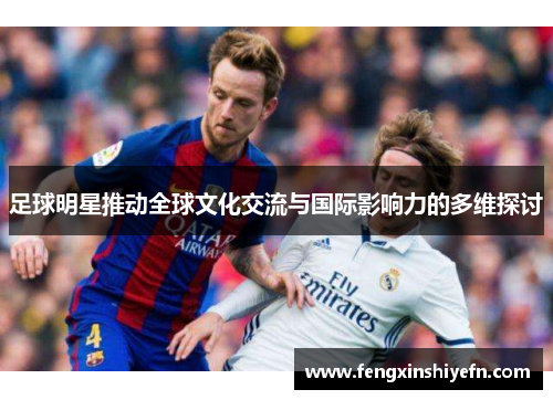 足球明星推动全球文化交流与国际影响力的多维探讨 足球明星推动全球文化交流与国际影响力的多维探讨