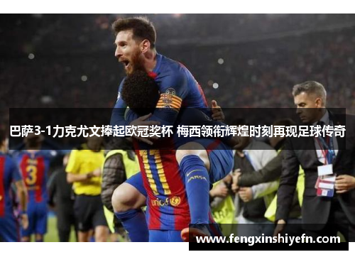 巴萨3-1力克尤文捧起欧冠奖杯 梅西领衔辉煌时刻再现足球传奇